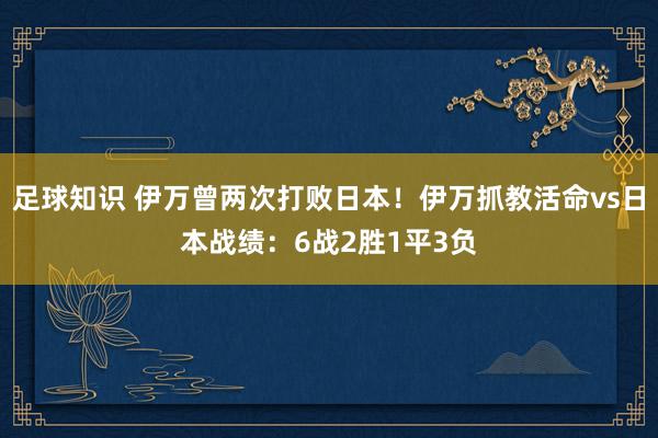 足球知识 伊万曾两次打败日本！伊万抓教活命vs日本战绩：6战2胜1平3负