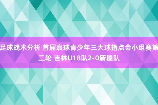 足球战术分析 首届寰球青少年三大球指点会小组赛第二轮 吉林U18队2-0新疆队