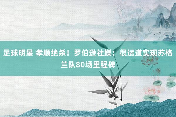 足球明星 孝顺绝杀！罗伯逊社媒：很运道实现苏格兰队80场里程碑