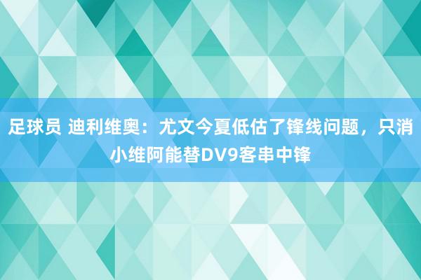 足球员 迪利维奥：尤文今夏低估了锋线问题，只消小维阿能替DV9客串中锋