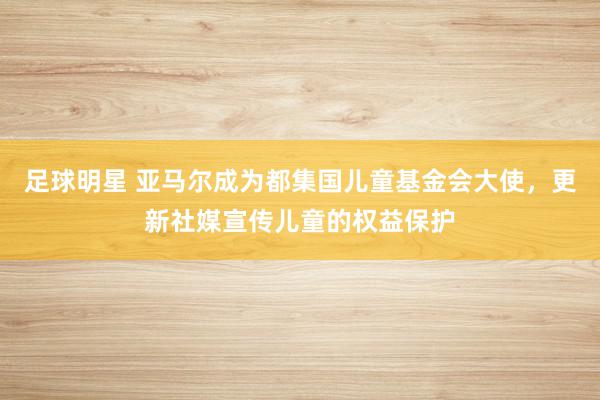 足球明星 亚马尔成为都集国儿童基金会大使，更新社媒宣传儿童的权益保护