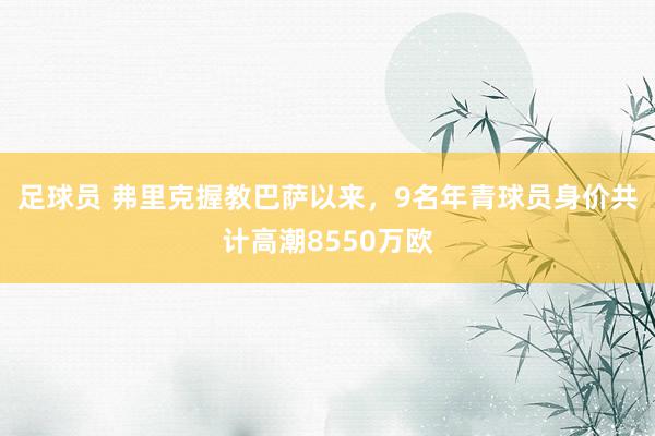 足球员 弗里克握教巴萨以来，9名年青球员身价共计高潮8550万欧