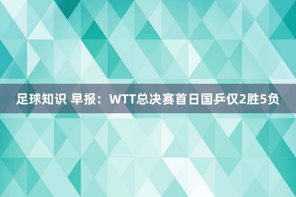 足球知识 早报：WTT总决赛首日国乒仅2胜5负