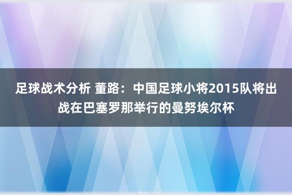 足球战术分析 董路：中国足球小将2015队将出战在巴塞罗那举行的曼努埃尔杯