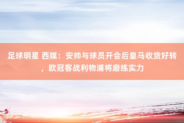 足球明星 西媒：安帅与球员开会后皇马收货好转，欧冠客战利物浦将磨练实力