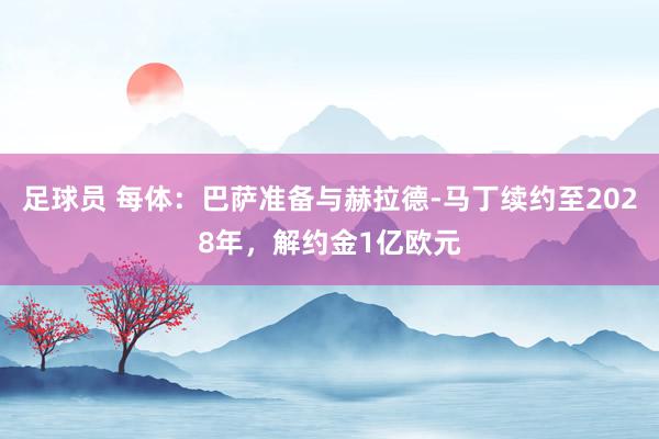 足球员 每体：巴萨准备与赫拉德-马丁续约至2028年，解约金1亿欧元