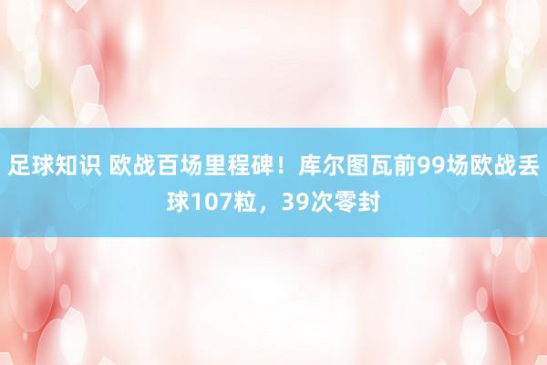 足球知识 欧战百场里程碑！库尔图瓦前99场欧战丢球107粒，39次零封