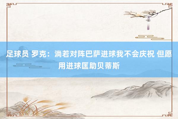 足球员 罗克：淌若对阵巴萨进球我不会庆祝 但愿用进球匡助贝蒂斯