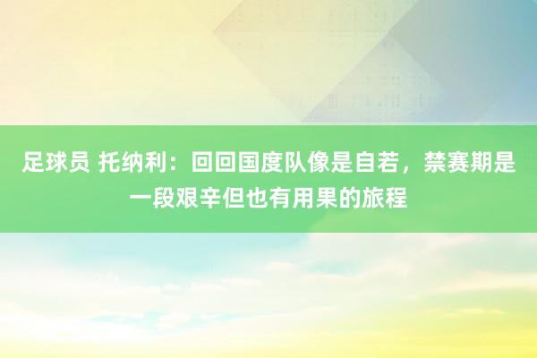 足球员 托纳利：回回国度队像是自若，禁赛期是一段艰辛但也有用果的旅程