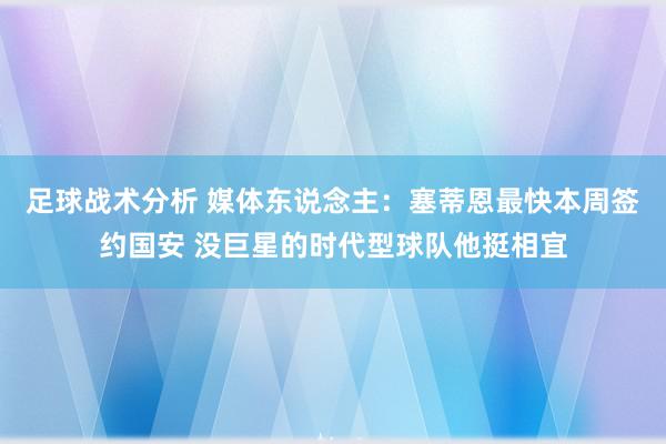 足球战术分析 媒体东说念主：塞蒂恩最快本周签约国安 没巨星的时代型球队他挺相宜