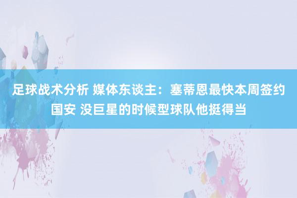 足球战术分析 媒体东谈主：塞蒂恩最快本周签约国安 没巨星的时候型球队他挺得当