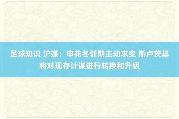 足球知识 沪媒：申花冬训期主动求变 斯卢茨基将对现存计谋进行转换和升级