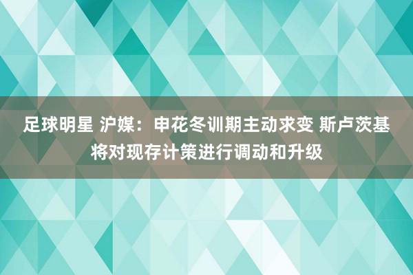 足球明星 沪媒：申花冬训期主动求变 斯卢茨基将对现存计策进行调动和升级