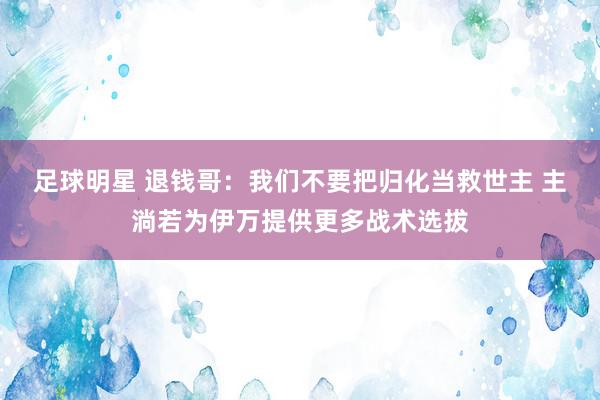 足球明星 退钱哥：我们不要把归化当救世主 主淌若为伊万提供更多战术选拔