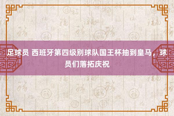 足球员 西班牙第四级别球队国王杯抽到皇马，球员们落拓庆祝