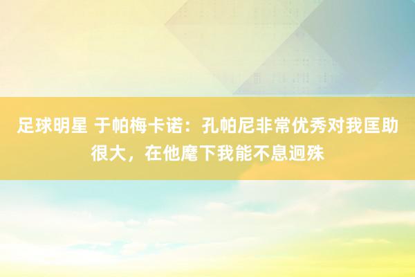 足球明星 于帕梅卡诺：孔帕尼非常优秀对我匡助很大，在他麾下我能不息迥殊