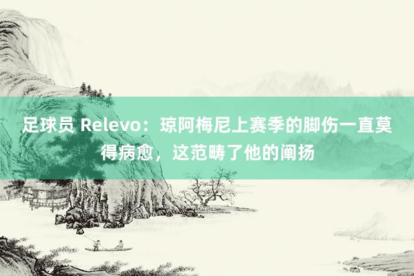 足球员 Relevo：琼阿梅尼上赛季的脚伤一直莫得病愈，这范畴了他的阐扬