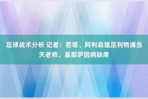 足球战术分析 记者：若塔、阿利森插足利物浦当天老师，基耶萨因病缺席