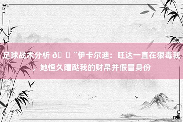 足球战术分析 😨伊卡尔迪：旺达一直在狠毒我，她恒久蹧跶我的财帛并假冒身份