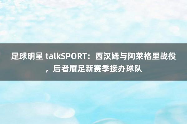 足球明星 talkSPORT：西汉姆与阿莱格里战役，后者餍足新赛季接办球队