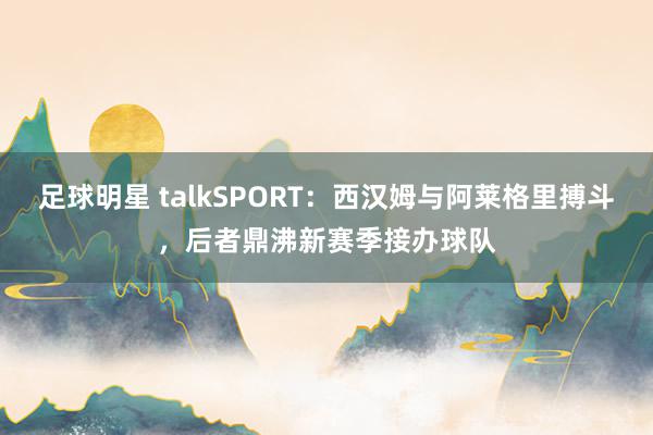 足球明星 talkSPORT：西汉姆与阿莱格里搏斗，后者鼎沸新赛季接办球队