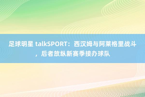 足球明星 talkSPORT：西汉姆与阿莱格里战斗，后者放纵新赛季接办球队