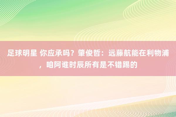 足球明星 你应承吗？肇俊哲：远藤航能在利物浦，咱阿谁时辰所有是不错踢的