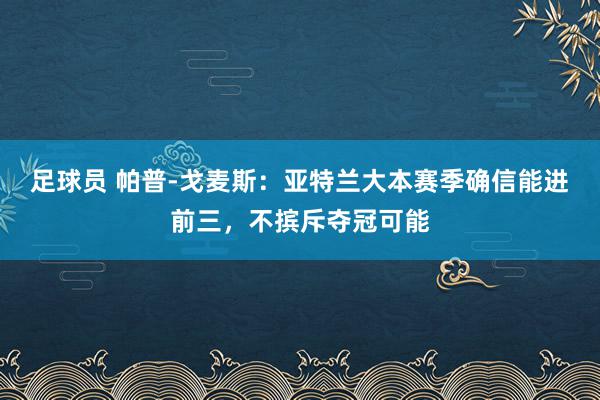 足球员 帕普-戈麦斯：亚特兰大本赛季确信能进前三，不摈斥夺冠可能