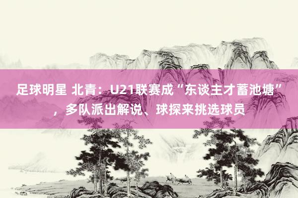 足球明星 北青：U21联赛成“东谈主才蓄池塘”，多队派出解说、球探来挑选球员