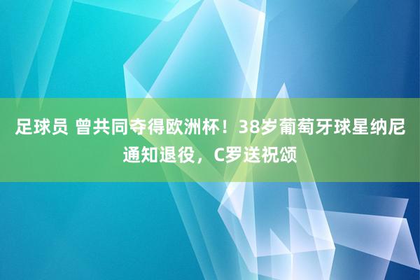 足球员 曾共同夺得欧洲杯！38岁葡萄牙球星纳尼通知退役，C罗送祝颂