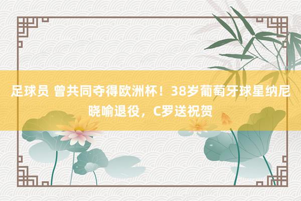 足球员 曾共同夺得欧洲杯！38岁葡萄牙球星纳尼晓喻退役，C罗送祝贺