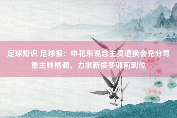 足球知识 足球报：申花东说念主员退换会充分尊重主帅格调，力求新援冬训前到位