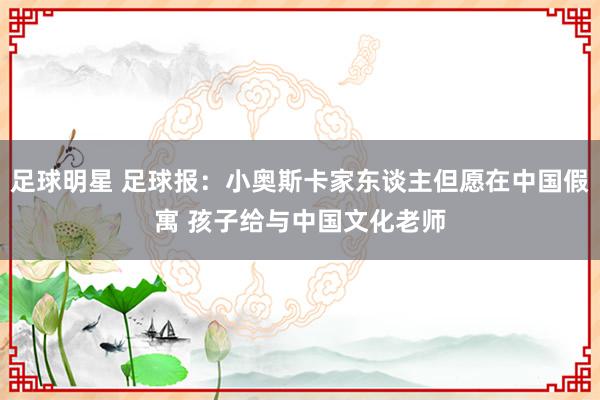 足球明星 足球报：小奥斯卡家东谈主但愿在中国假寓 孩子给与中国文化老师