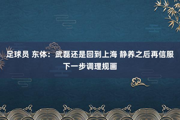 足球员 东体：武磊还是回到上海 静养之后再信服下一步调理规画