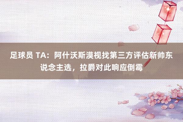 足球员 TA：阿什沃斯漠视找第三方评估新帅东说念主选，拉爵对此响应倒霉