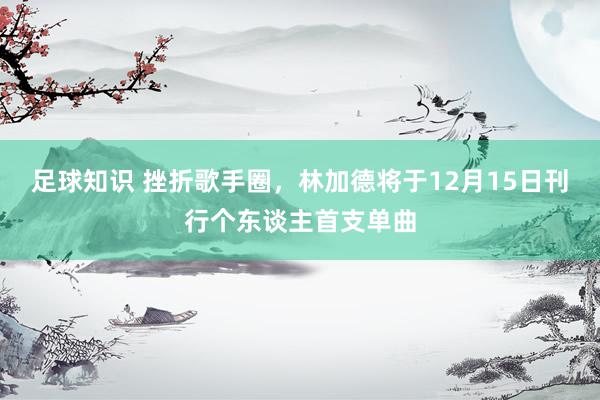 足球知识 挫折歌手圈，林加德将于12月15日刊行个东谈主首支单曲