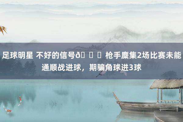 足球明星 不好的信号😕枪手麇集2场比赛未能通顺战进球，期骗角球进3球