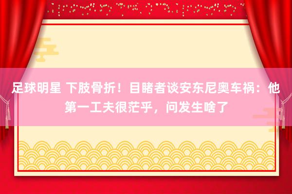 足球明星 下肢骨折！目睹者谈安东尼奥车祸：他第一工夫很茫乎，问发生啥了