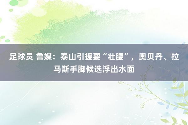 足球员 鲁媒：泰山引援要“壮腰”，奥贝丹、拉马斯手脚候选浮出水面