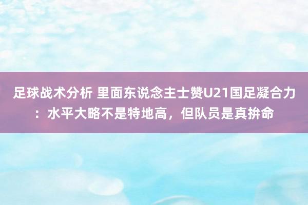 足球战术分析 里面东说念主士赞U21国足凝合力：水平大略不是特地高，但队员是真拚命