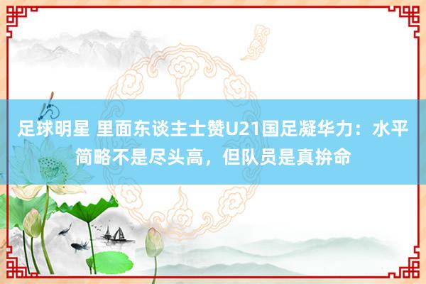 足球明星 里面东谈主士赞U21国足凝华力：水平简略不是尽头高，但队员是真拚命