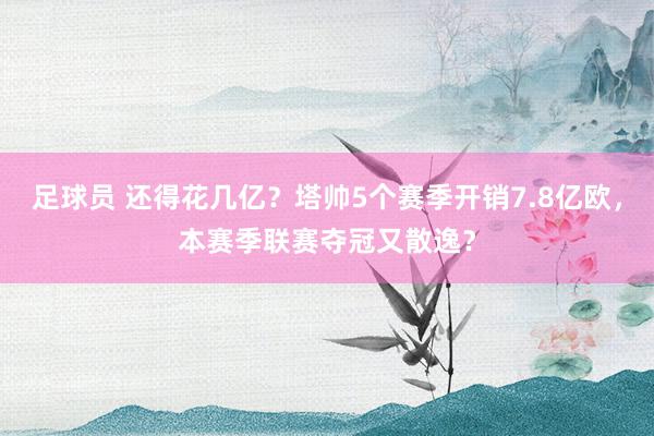 足球员 还得花几亿？塔帅5个赛季开销7.8亿欧，本赛季联赛夺冠又散逸？