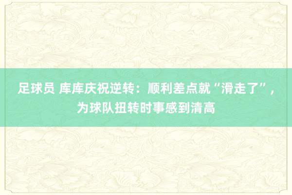 足球员 库库庆祝逆转：顺利差点就“滑走了”，为球队扭转时事感到清高