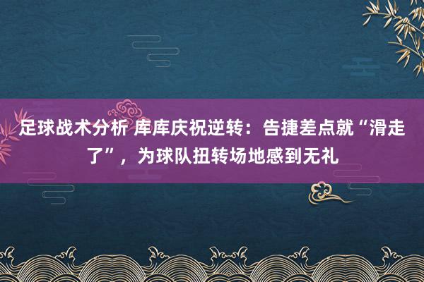 足球战术分析 库库庆祝逆转：告捷差点就“滑走了”，为球队扭转场地感到无礼