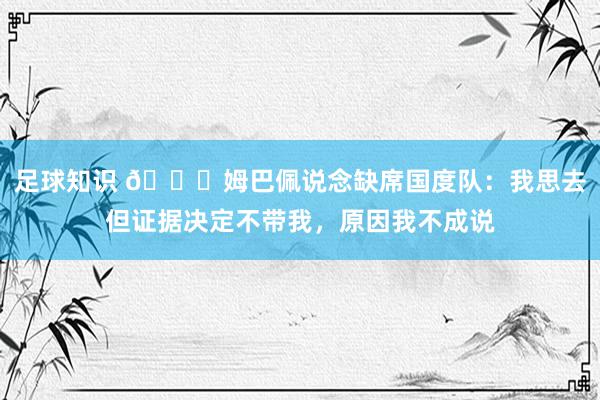 足球知识 👀姆巴佩说念缺席国度队：我思去但证据决定不带我，原因我不成说