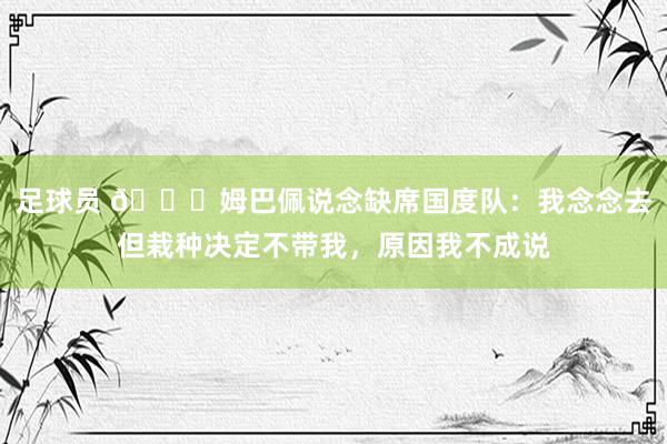 足球员 👀姆巴佩说念缺席国度队：我念念去但栽种决定不带我，原因我不成说