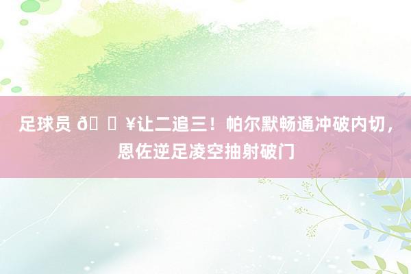 足球员 💥让二追三！帕尔默畅通冲破内切，恩佐逆足凌空抽射破门