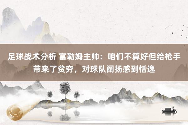 足球战术分析 富勒姆主帅：咱们不算好但给枪手带来了贫穷，对球队阐扬感到恬逸