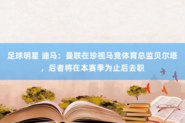 足球明星 迪马：曼联在珍视马竞体育总监贝尔塔，后者将在本赛季为止后去职