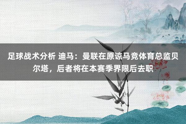 足球战术分析 迪马：曼联在原谅马竞体育总监贝尔塔，后者将在本赛季界限后去职